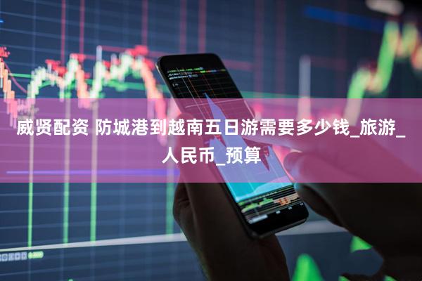 威贤配资 防城港到越南五日游需要多少钱_旅游_人民币_预算