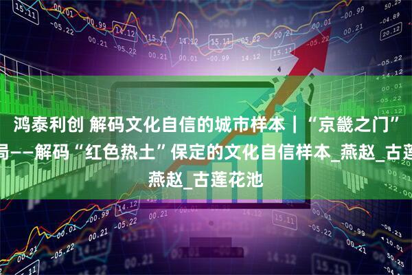 鸿泰利创 解码文化自信的城市样本｜“京畿之门”开新局——解码“红色热土”保定的文化自信样本_燕赵_古莲花池