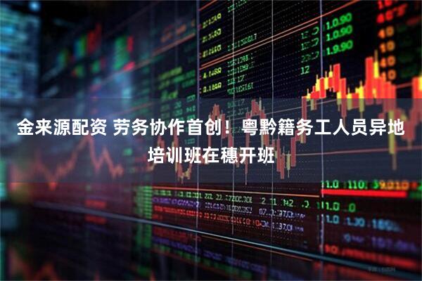 金来源配资 劳务协作首创！粤黔籍务工人员异地培训班在穗开班