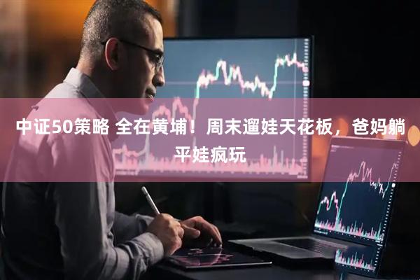 中证50策略 全在黄埔！周末遛娃天花板，爸妈躺平娃疯玩