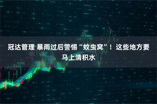 冠达管理 暴雨过后警惕“蚊虫窝”！这些地方要马上清积水