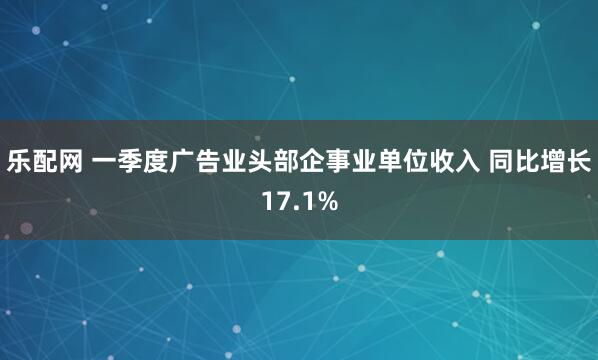 乐配网 一季度广告业头部企事业单位收入 同比增长17.1%