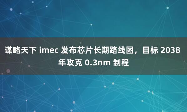 谋略天下 imec 发布芯片长期路线图，目标 2038 年攻克 0.3nm 制程